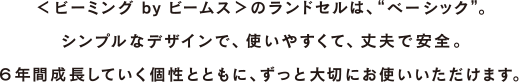 <ビーミング by ビームス>のランドセルは、“ベーシック”。 シンプルなデザインで、使いやすくて、丈夫で安全。 6年間成長していく個性とともに、ずっと大切にお使いいただけます。