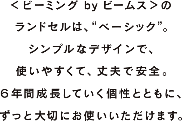 <ビーミング by ビームス>のランドセルは、“ベーシック”。 シンプルなデザインで、使いやすくて、丈夫で安全。 6年間成長していく個性とともに、ずっと大切にお使いいただけます。